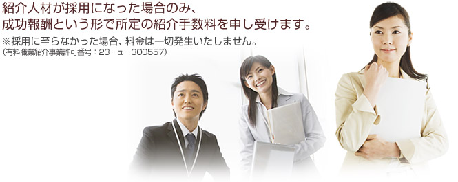 紹介人材が採用になった場合のみ、成功報酬という形で所定の紹介手数料を申し受けます。※採用に至らなかった場合、料金は一切発生いたしません。（有料職業紹介事業許可番号：23－ュ－300557）